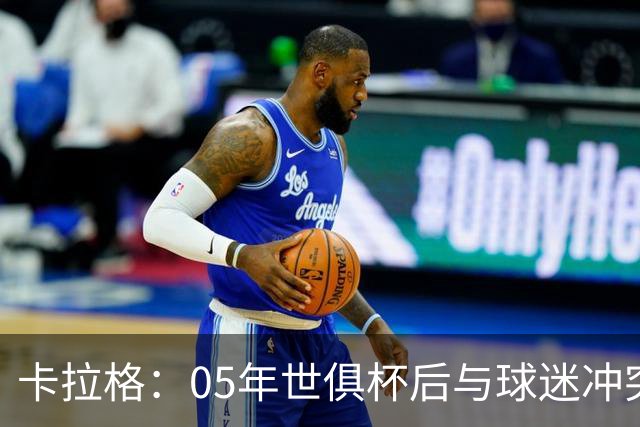 卡拉格：05年世俱杯后与球迷冲突，哈曼没跑掉被东京警察扣留